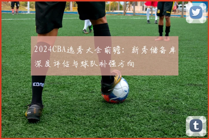 2024CBA选秀大会前瞻：新秀储备库深度评估与球队补强方向