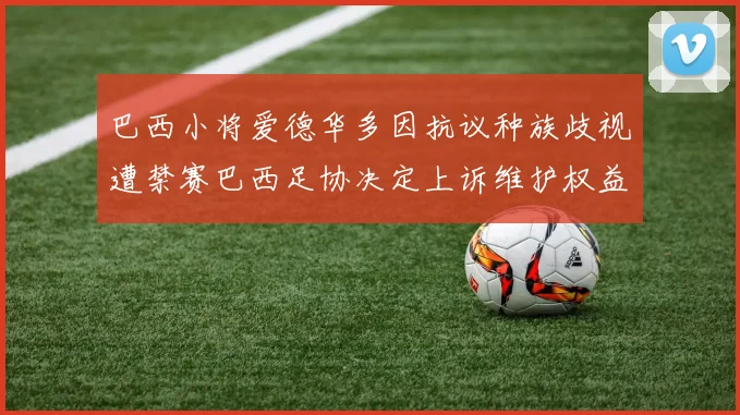 巴西小将爱德华多因抗议种族歧视遭禁赛巴西足协决定上诉维护权益