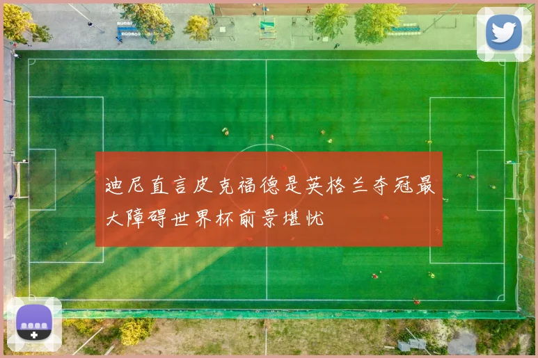 迪尼直言皮克福德是英格兰夺冠最大障碍世界杯前景堪忧